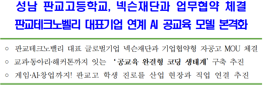 성남 판교고등학교, 넥슨재단과 업무협약 체결 판교테크노벨리 대표기업 연계 AI 공교육 모델 본격화 판교테크노밸리 대표 글로벌기업 넥슨재단과 기업협약형 자공고 MOU 체결 ᄋ 교과동아리·해커톤까지 잇는 '공교육 완결형 코딩 생태계' 구축 추진 ᄋ 게임.AI·창업까지! 판교고 학생 진로를 산업 현장과 직업 연결 추진