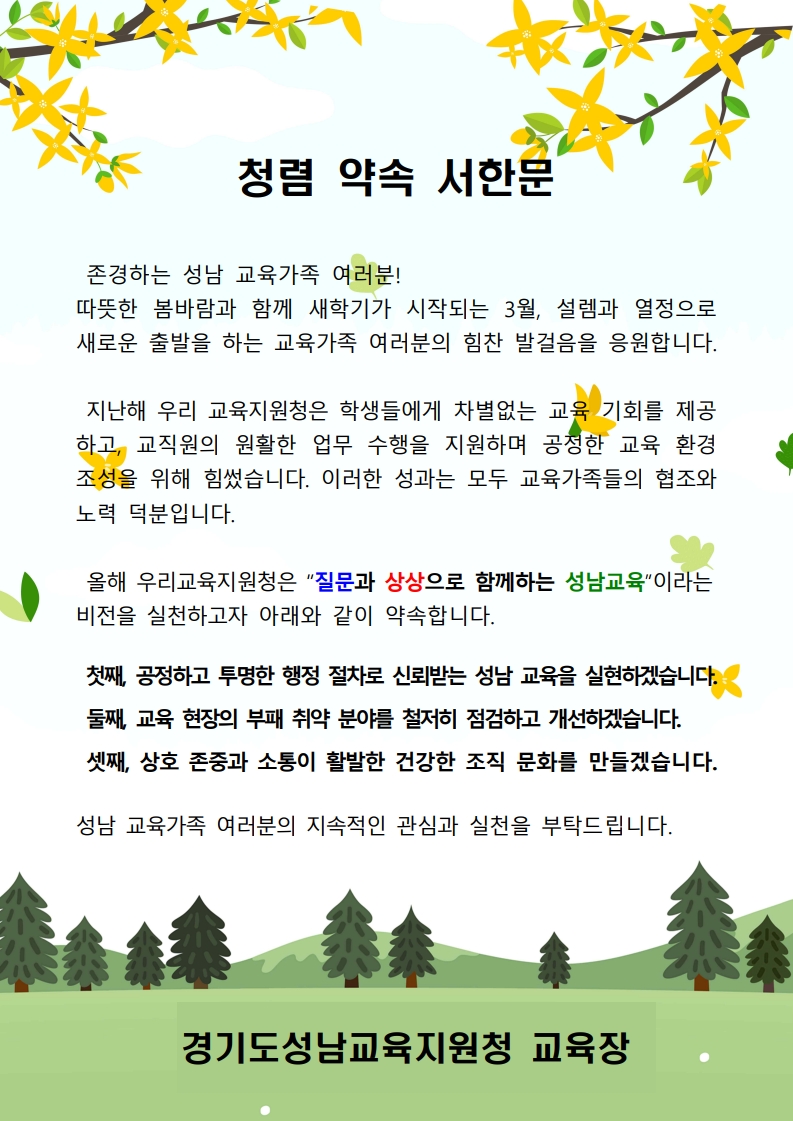 청렴 약속 서한문 존경하는 성남 교육가족 여러분! 따뜻한 봄바람과 함께 새학기가 시작되는 3월, 설렘과 열정으로 새로운 출발을 하는 교육가족 여러분의 힘찬 발걸음을 응원합니다. 지난해 우리 교육지원청은 학생들에게 차별없는 교육 기회를 제공하고, 교직원의 원활한 업무 수행을 지원하며 공정한 교육 환경 조성을 위해 힘썼습니다.  이러한 성과는 모두 교육가족들의 협조와 노력 덕분입니다. 올해 우리교육지원청은 '질문과 상상으로 함께하는 성남교육'이라는 비전을 실천하고자 아래와 같이 약속합니다. 첫째, 공정하고 투명한 행정 절차로 신뢰받는 성남 교육을 실현하겠습니다. 둘째, 교육 현장의 부패 취약 분야를 철저히 점검하고 개선하겠습니다. 셋째, 상호 존중과 소통이 활발한 건강한 조직 문화를 만들겠습니다. 성남 교육가족 여러분의 지속적인 관심과 실천을 부탁드립니다. 경기도성남교육지원청 교육장