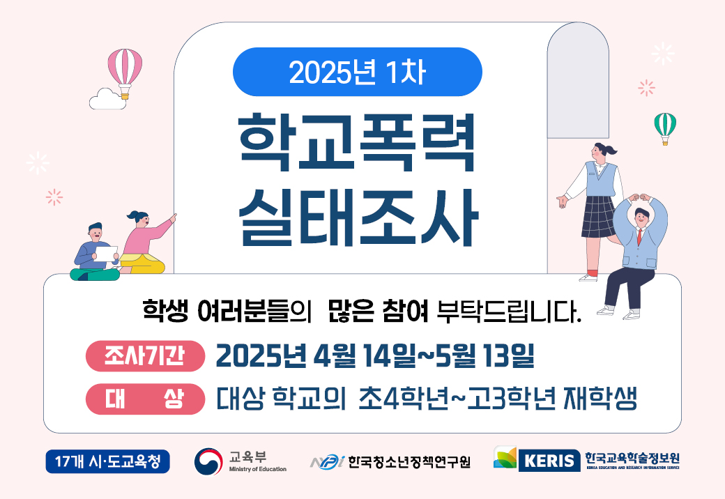 2025년 1차 학교폭력 실태조사 학생 여러분들의 많은 참여 부탁드립니다. 조사기간 2025년 4월 14일 ~ 5월 13일 대상 대상 학교의 초4학년 ~고3학년 재학생 17개 시.도교육청 교육부 한국청소년정책연구원 KERIS한국교육학술정보원